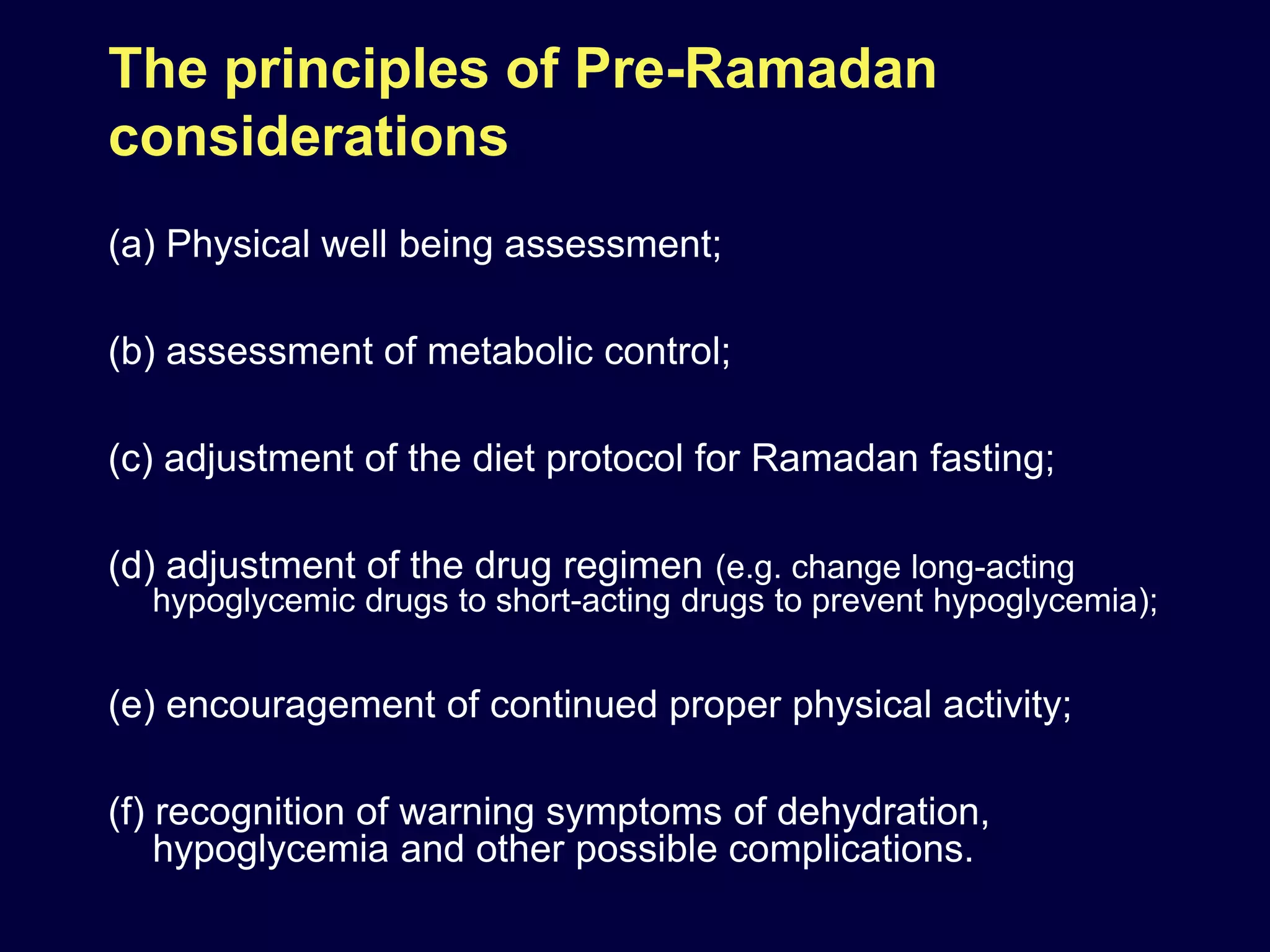 The principles of Pre-Ramadan
considerations
(a) Physical well being assessment;

(b) assessment of metabolic control;

(c) adjustment of the diet protocol for Ramadan fasting;

(d) adjustment of the drug regimen (e.g. change long-acting
  hypoglycemic drugs to short-acting drugs to prevent hypoglycemia);


(e) encouragement of continued proper physical activity;

(f) recognition of warning symptoms of dehydration,
    hypoglycemia and other possible complications.
 