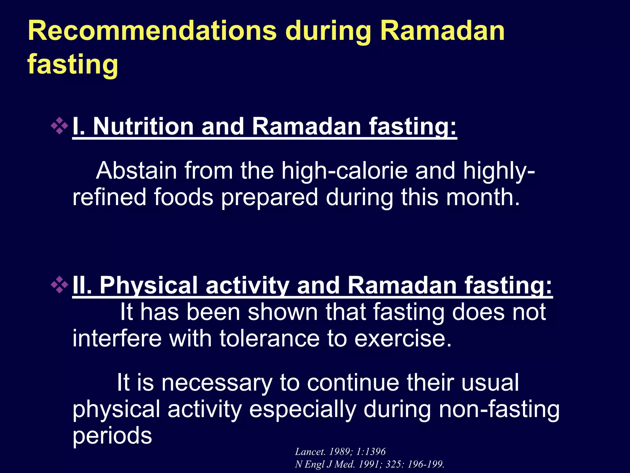 Recommendations during Ramadan
fasting

 I. Nutrition and Ramadan fasting:
     Abstain from the high-calorie and highly-
   refined foods prepared during this month.


 II. Physical activity and Ramadan fasting:
       It has been shown that fasting does not
  interfere with tolerance to exercise.
       It is necessary to continue their usual
   physical activity especially during non-fasting
   periods               Lancet. 1989; 1:1396
                        N Engl J Med. 1991; 325: 196-199.
 