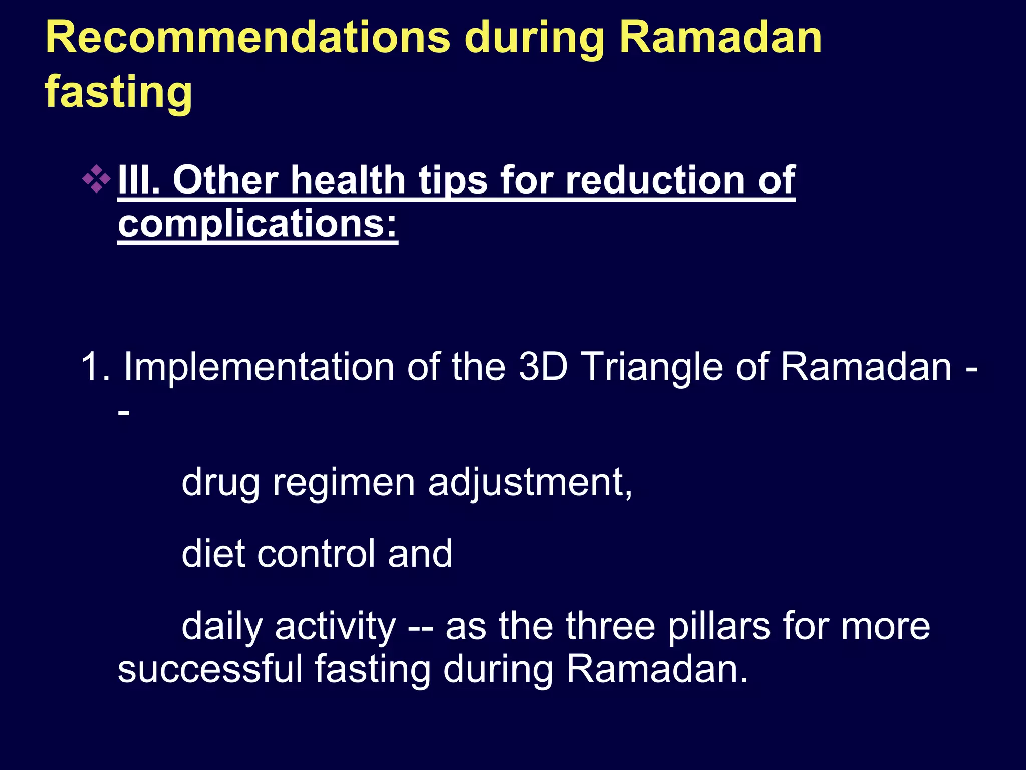 Recommendations during Ramadan
fasting
 III. Other health tips for reduction of
  complications:


 1. Implementation of the 3D Triangle of Ramadan -
   -
      drug regimen adjustment,
      diet control and
      daily activity -- as the three pillars for more
   successful fasting during Ramadan.
 