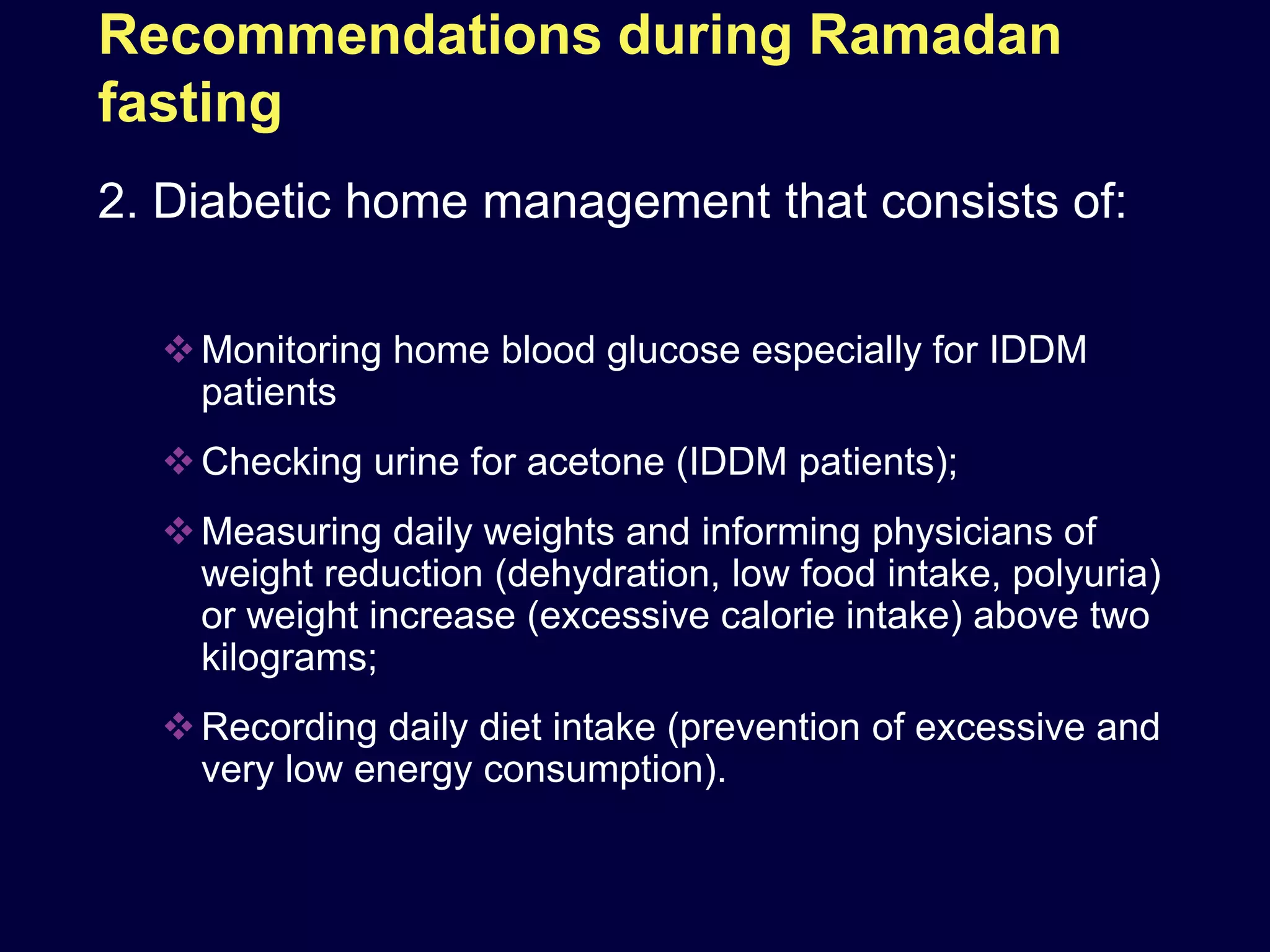 Recommendations during Ramadan
fasting
2. Diabetic home management that consists of:

   Monitoring home blood glucose especially for IDDM
    patients
   Checking urine for acetone (IDDM patients);
   Measuring daily weights and informing physicians of
    weight reduction (dehydration, low food intake, polyuria)
    or weight increase (excessive calorie intake) above two
    kilograms;
   Recording daily diet intake (prevention of excessive and
    very low energy consumption).
 