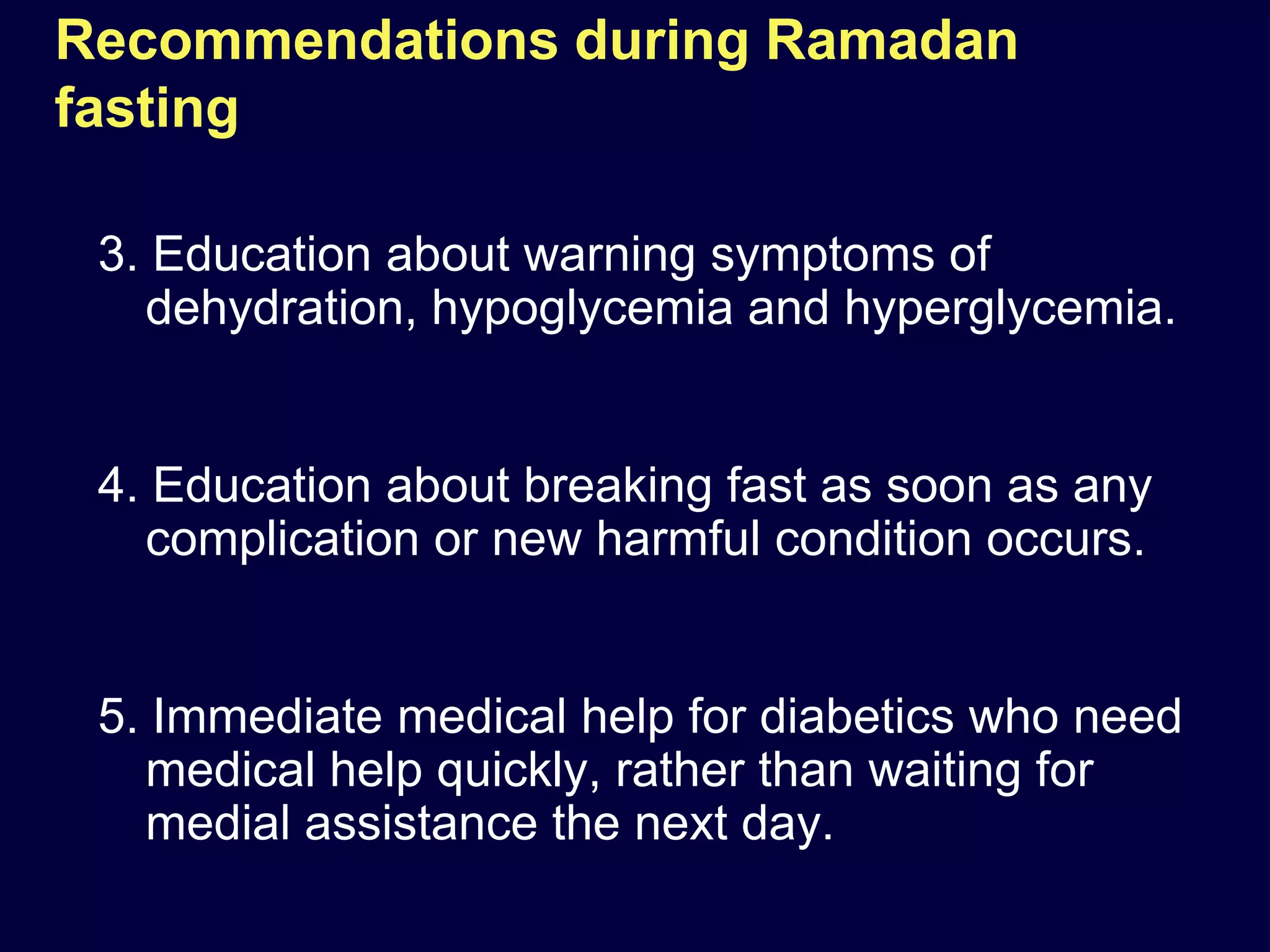 Recommendations during Ramadan
fasting

 3. Education about warning symptoms of
   dehydration, hypoglycemia and hyperglycemia.


 4. Education about breaking fast as soon as any
   complication or new harmful condition occurs.


 5. Immediate medical help for diabetics who need
   medical help quickly, rather than waiting for
   medial assistance the next day.
 