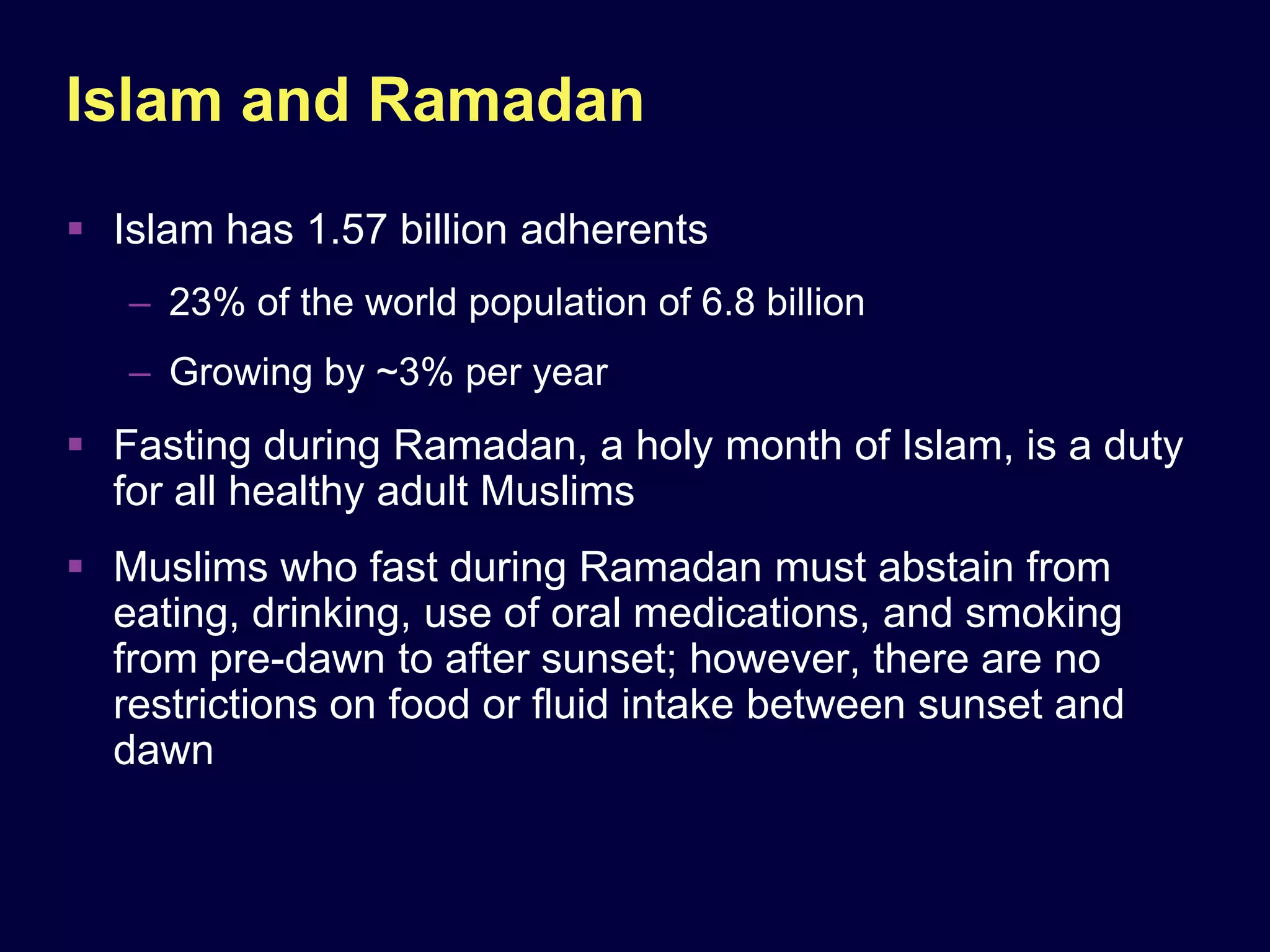 Islam and Ramadan
 Islam has 1.57 billion adherents
   – 23% of the world population of 6.8 billion
   – Growing by ~3% per year
 Fasting during Ramadan, a holy month of Islam, is a duty
  for all healthy adult Muslims
 Muslims who fast during Ramadan must abstain from
  eating, drinking, use of oral medications, and smoking
  from pre-dawn to after sunset; however, there are no
  restrictions on food or ﬂuid intake between sunset and
  dawn
 