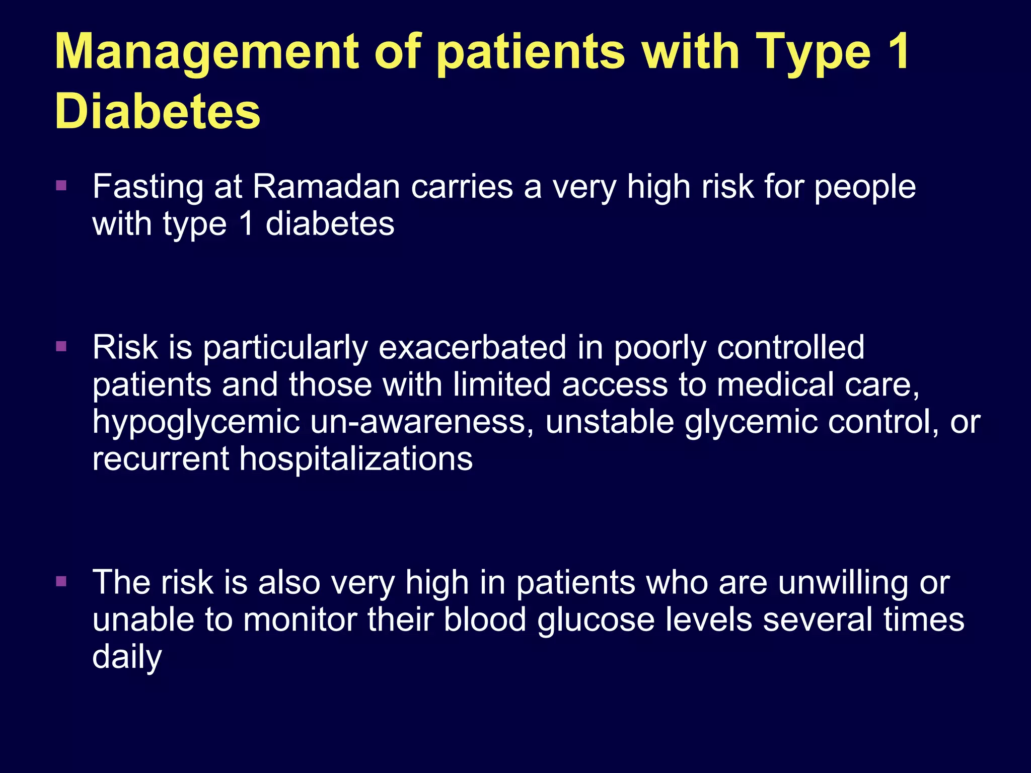 Management of patients with Type 1
Diabetes
 Fasting at Ramadan carries a very high risk for people
  with type 1 diabetes


 Risk is particularly exacerbated in poorly controlled
  patients and those with limited access to medical care,
  hypoglycemic un-awareness, unstable glycemic control, or
  recurrent hospitalizations


 The risk is also very high in patients who are unwilling or
  unable to monitor their blood glucose levels several times
  daily
 