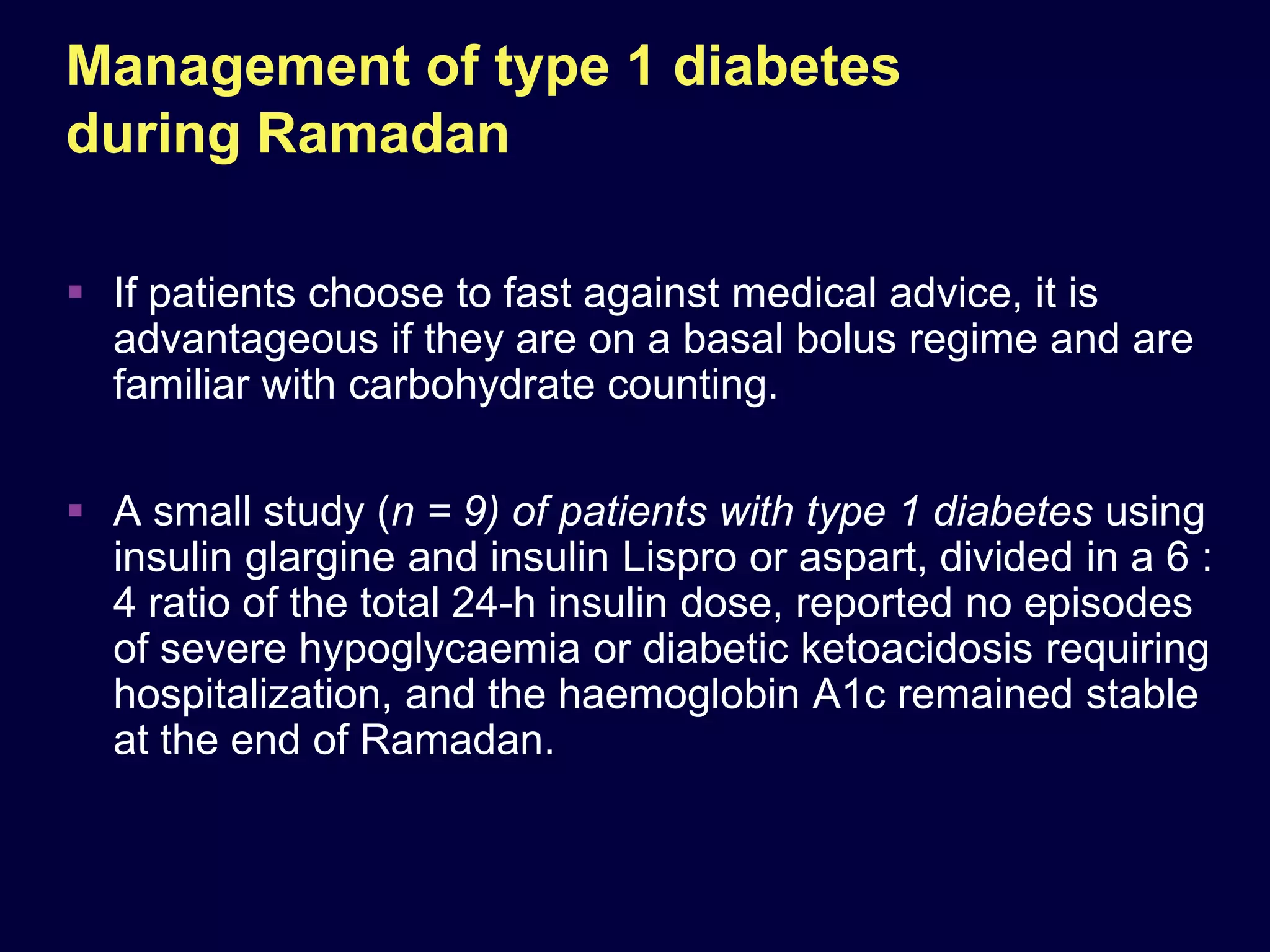 Management of type 1 diabetes
during Ramadan

 If patients choose to fast against medical advice, it is
  advantageous if they are on a basal bolus regime and are
  familiar with carbohydrate counting.

 A small study (n = 9) of patients with type 1 diabetes using
  insulin glargine and insulin Lispro or aspart, divided in a 6 :
  4 ratio of the total 24-h insulin dose, reported no episodes
  of severe hypoglycaemia or diabetic ketoacidosis requiring
  hospitalization, and the haemoglobin A1c remained stable
  at the end of Ramadan.
 