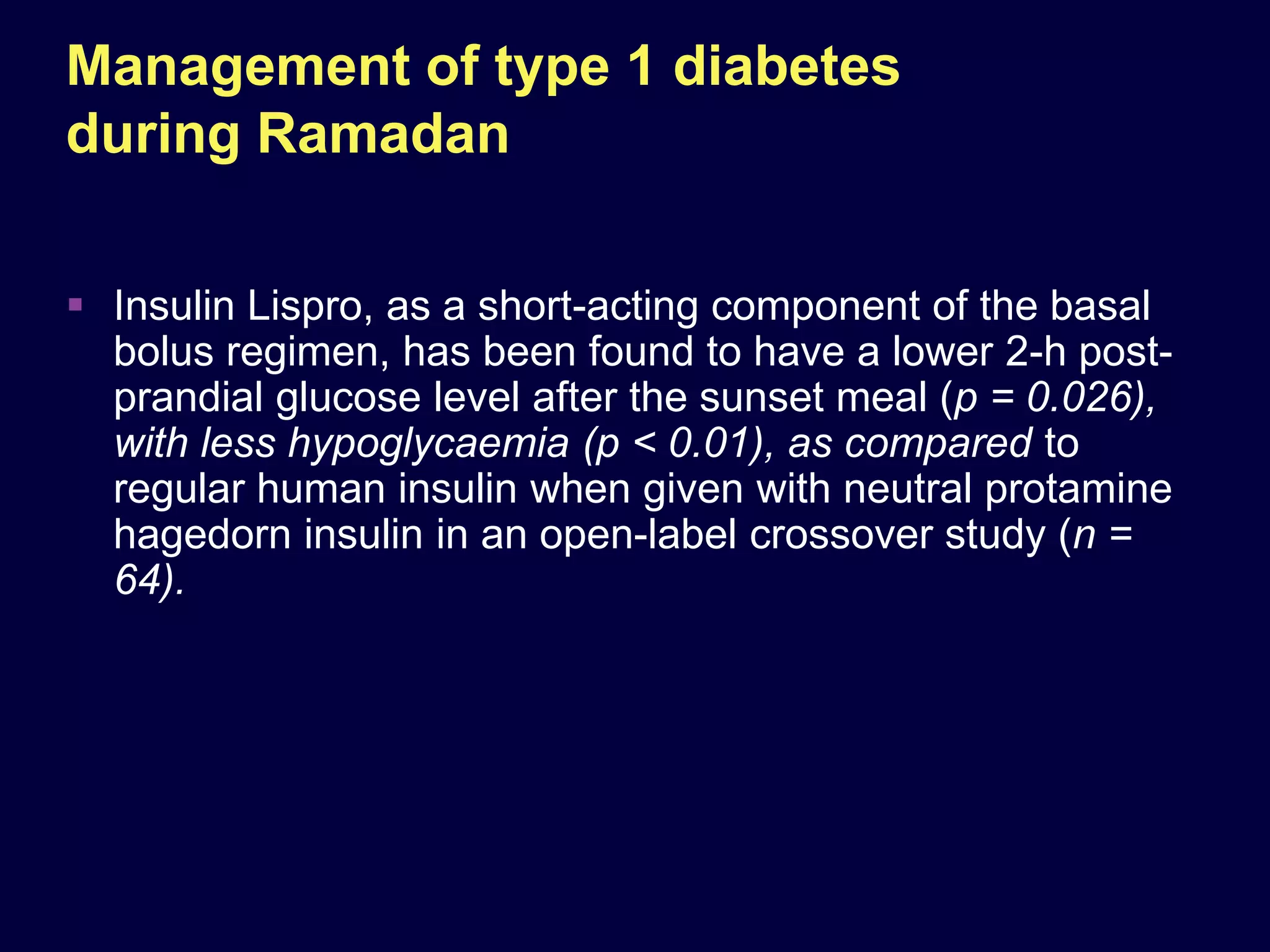 Management of type 1 diabetes
during Ramadan

 Insulin Lispro, as a short-acting component of the basal
  bolus regimen, has been found to have a lower 2-h post-
  prandial glucose level after the sunset meal (p = 0.026),
  with less hypoglycaemia (p < 0.01), as compared to
  regular human insulin when given with neutral protamine
  hagedorn insulin in an open-label crossover study (n =
  64).
 