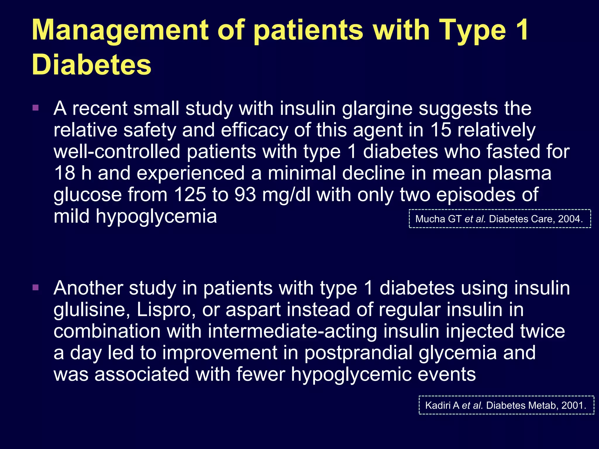 Management of patients with Type 1
Diabetes
 A recent small study with insulin glargine suggests the
  relative safety and efﬁcacy of this agent in 15 relatively
  well-controlled patients with type 1 diabetes who fasted for
  18 h and experienced a minimal decline in mean plasma
  glucose from 125 to 93 mg/dl with only two episodes of
  mild hypoglycemia                          Mucha GT et al. Diabetes Care, 2004.




 Another study in patients with type 1 diabetes using insulin
  glulisine, Lispro, or aspart instead of regular insulin in
  combination with intermediate-acting insulin injected twice
  a day led to improvement in postprandial glycemia and
  was associated with fewer hypoglycemic events
                                                         Kadiri A et al. Diabetes Metab, 2001.
 