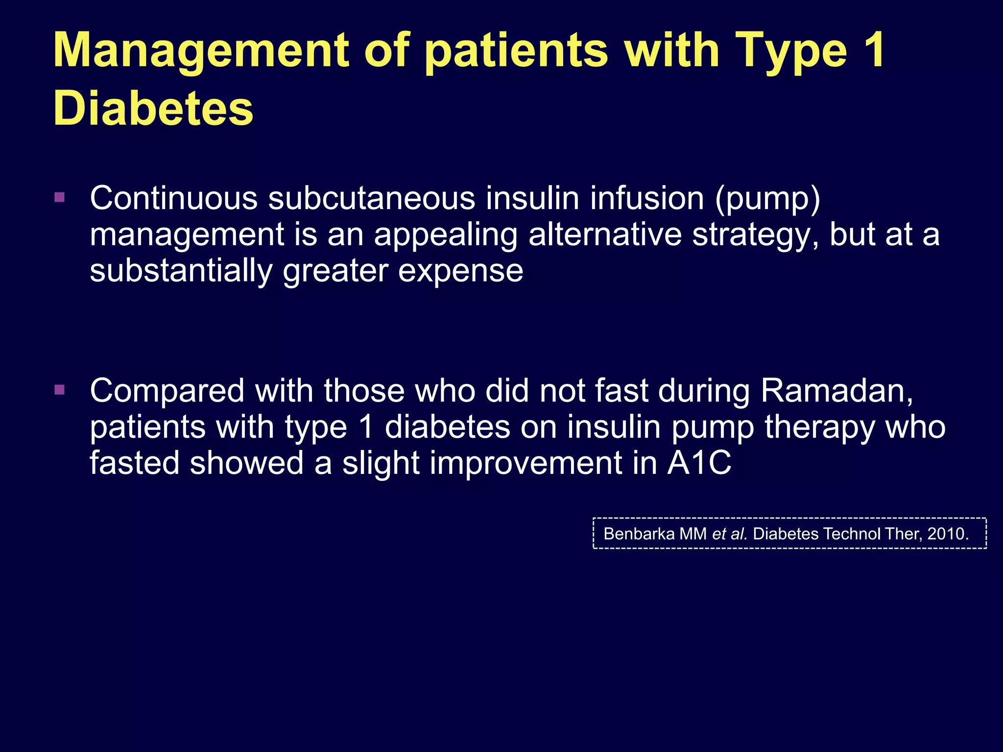 Management of patients with Type 1
Diabetes
 Continuous subcutaneous insulin infusion (pump)
  management is an appealing alternative strategy, but at a
  substantially greater expense


 Compared with those who did not fast during Ramadan,
  patients with type 1 diabetes on insulin pump therapy who
  fasted showed a slight improvement in A1C
                                    Benbarka MM et al. Diabetes Technol Ther, 2010.
 