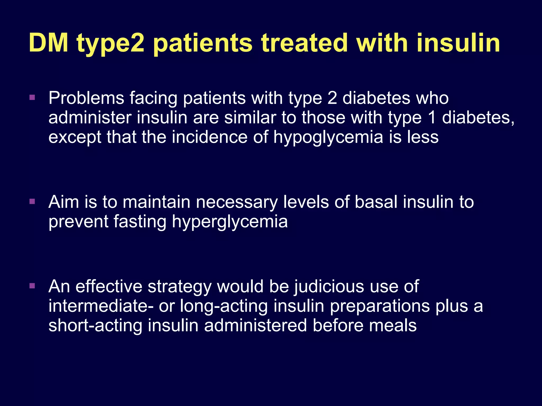 DM type2 patients treated with insulin
 Problems facing patients with type 2 diabetes who
  administer insulin are similar to those with type 1 diabetes,
  except that the incidence of hypoglycemia is less


 Aim is to maintain necessary levels of basal insulin to
  prevent fasting hyperglycemia


 An effective strategy would be judicious use of
  intermediate- or long-acting insulin preparations plus a
  short-acting insulin administered before meals
 