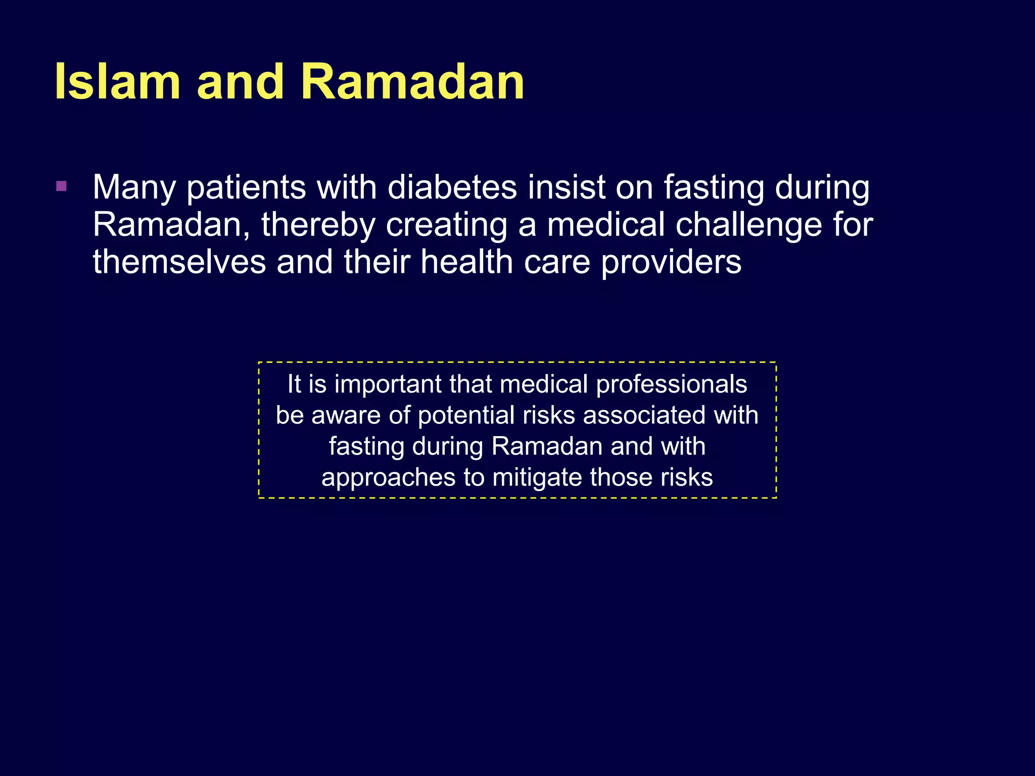Islam and Ramadan
 Many patients with diabetes insist on fasting during
  Ramadan, thereby creating a medical challenge for
  themselves and their health care providers


               It is important that medical professionals
              be aware of potential risks associated with
                     fasting during Ramadan and with
                    approaches to mitigate those risks
 
