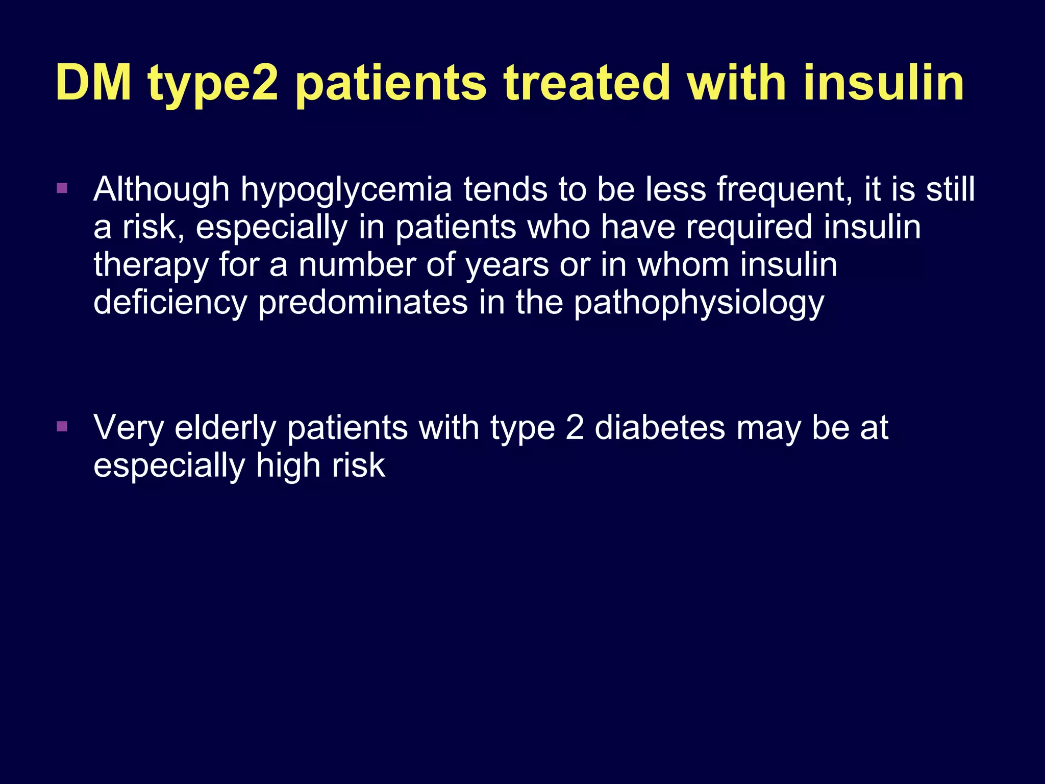 DM type2 patients treated with insulin
 Although hypoglycemia tends to be less frequent, it is still
  a risk, especially in patients who have required insulin
  therapy for a number of years or in whom insulin
  deﬁciency predominates in the pathophysiology


 Very elderly patients with type 2 diabetes may be at
  especially high risk
 