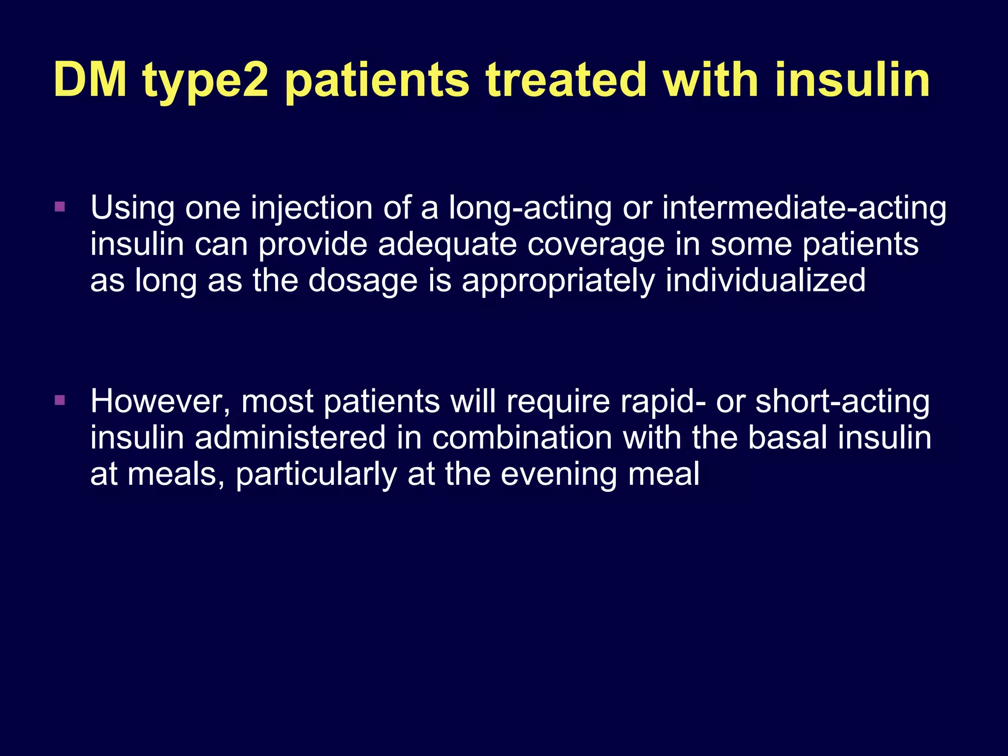 DM type2 patients treated with insulin

 Using one injection of a long-acting or intermediate-acting
  insulin can provide adequate coverage in some patients
  as long as the dosage is appropriately individualized


 However, most patients will require rapid- or short-acting
  insulin administered in combination with the basal insulin
  at meals, particularly at the evening meal
 