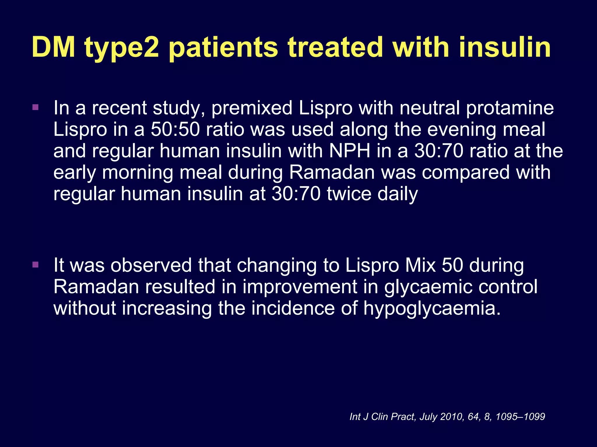 DM type2 patients treated with insulin
 In a recent study, premixed Lispro with neutral protamine
  Lispro in a 50:50 ratio was used along the evening meal
  and regular human insulin with NPH in a 30:70 ratio at the
  early morning meal during Ramadan was compared with
  regular human insulin at 30:70 twice daily


 It was observed that changing to Lispro Mix 50 during
  Ramadan resulted in improvement in glycaemic control
  without increasing the incidence of hypoglycaemia.




                                   Int J Clin Pract, July 2010, 64, 8, 1095–1099
 