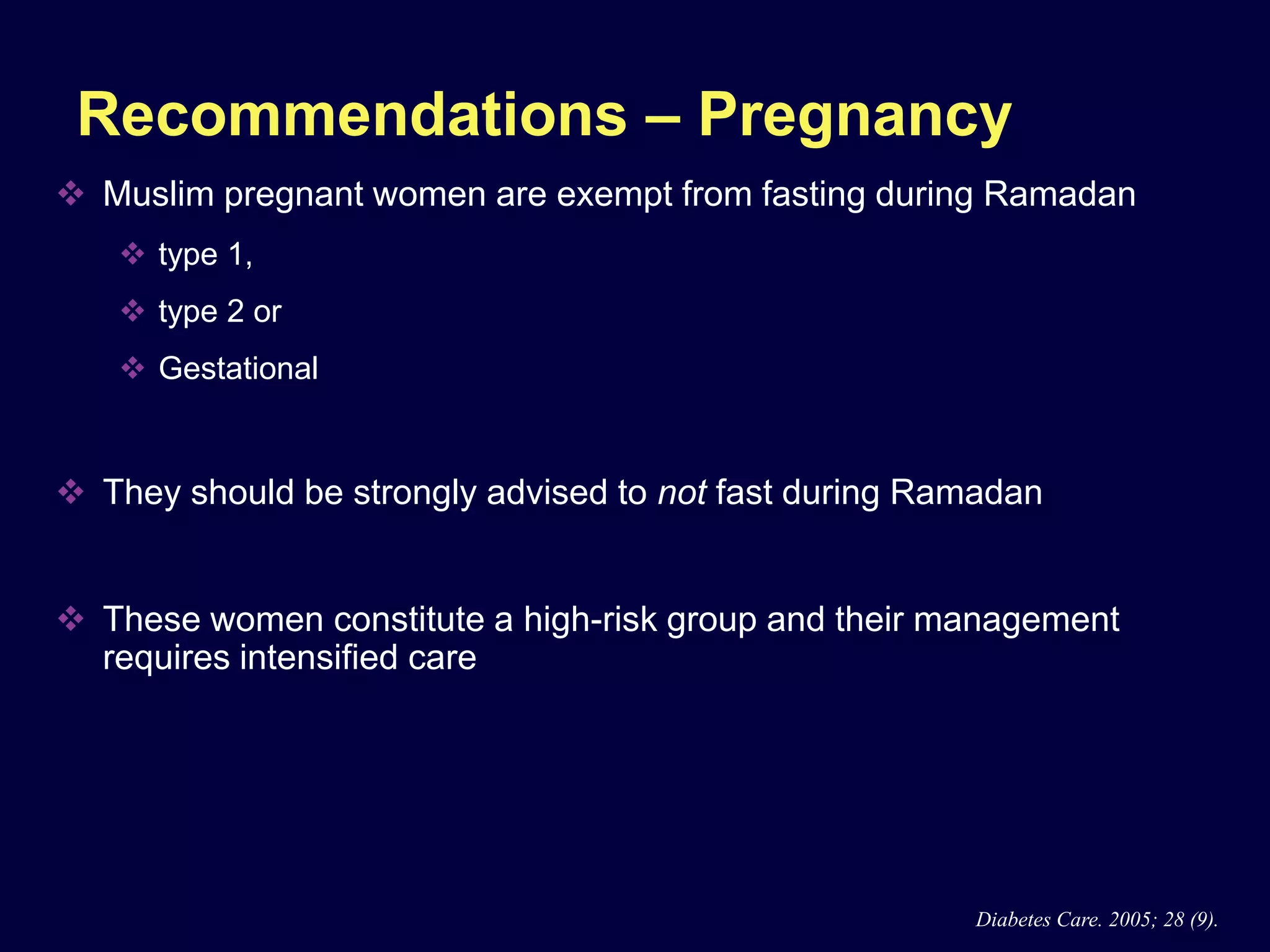 Recommendations – Pregnancy
 Muslim pregnant women are exempt from fasting during Ramadan
    type 1,
    type 2 or
    Gestational


 They should be strongly advised to not fast during Ramadan


 These women constitute a high-risk group and their management
  requires intensified care




                                                       Diabetes Care. 2005; 28 (9).
 