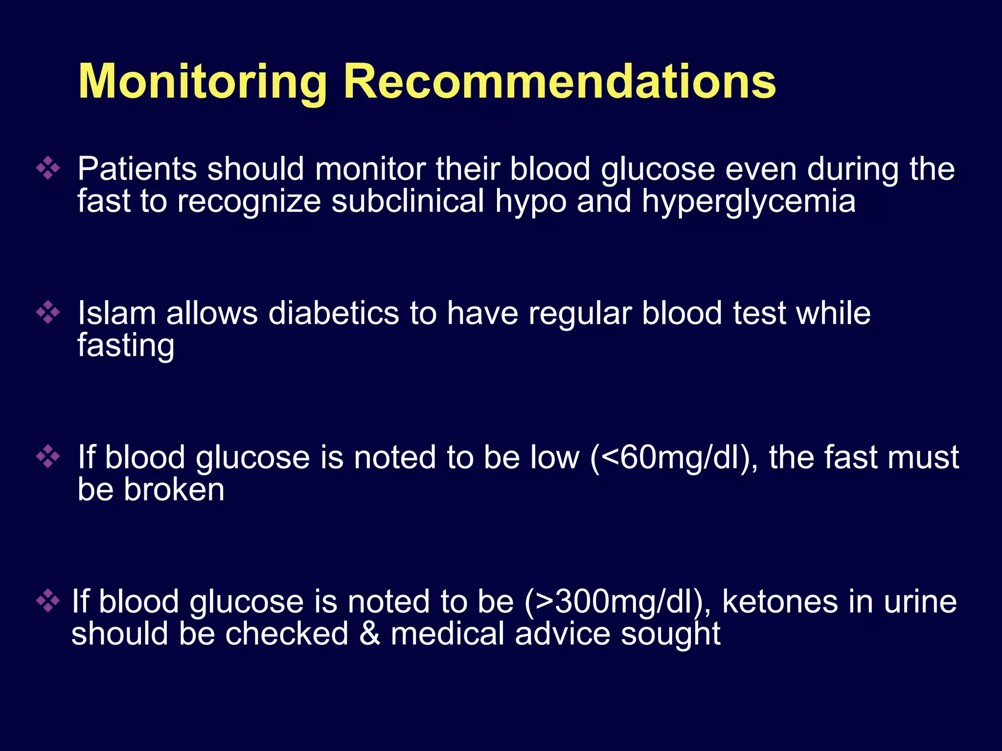 Monitoring Recommendations
 Patients should monitor their blood glucose even during the
  fast to recognize subclinical hypo and hyperglycemia


 Islam allows diabetics to have regular blood test while
  fasting


 If blood glucose is noted to be low (<60mg/dl), the fast must
  be broken


 If blood glucose is noted to be (>300mg/dl), ketones in urine
  should be checked & medical advice sought
 