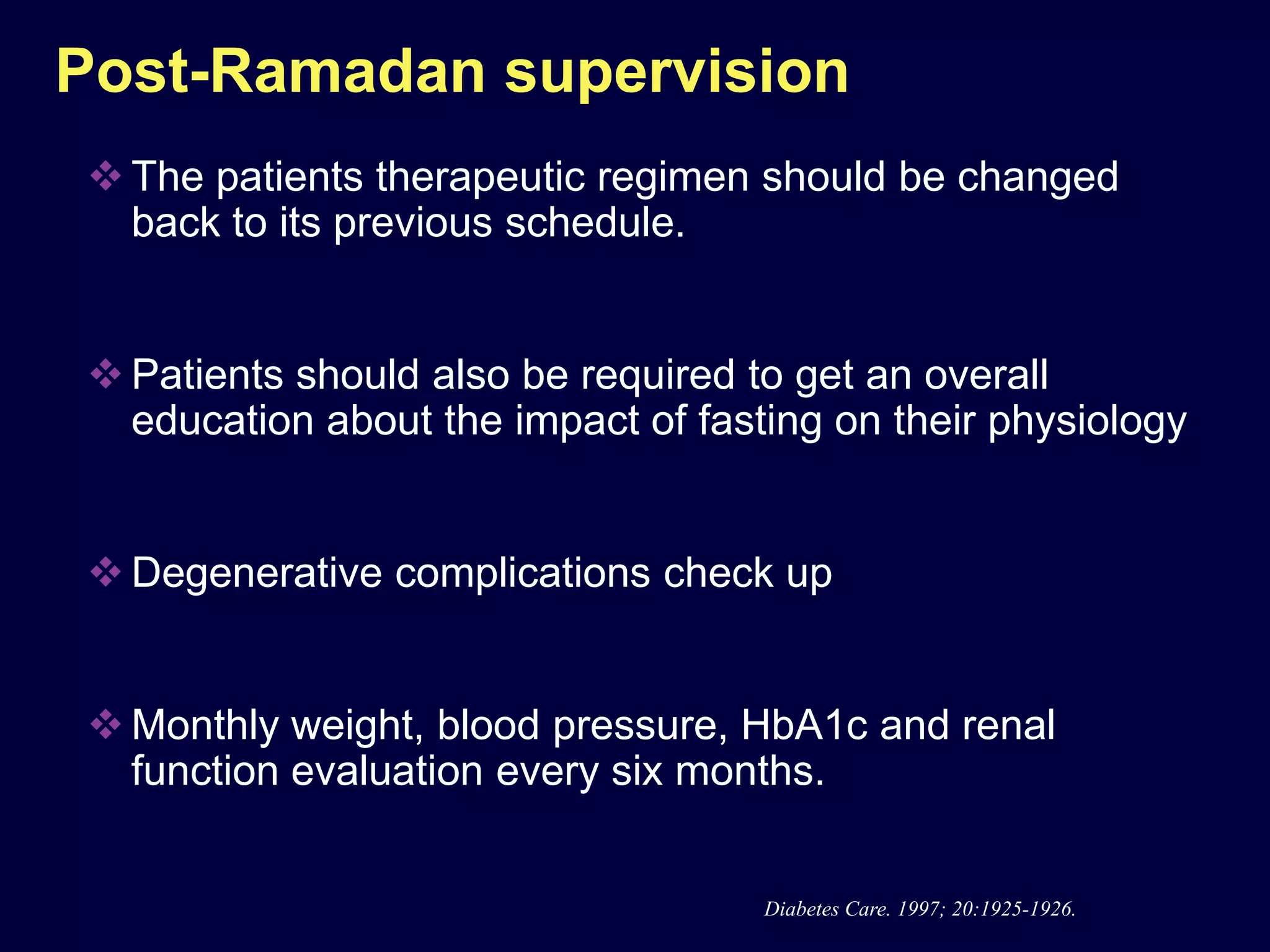 Post-Ramadan supervision
 The patients therapeutic regimen should be changed
  back to its previous schedule.


 Patients should also be required to get an overall
  education about the impact of fasting on their physiology


 Degenerative complications check up


 Monthly weight, blood pressure, HbA1c and renal
  function evaluation every six months.


                                    Diabetes Care. 1997; 20:1925-1926.
 