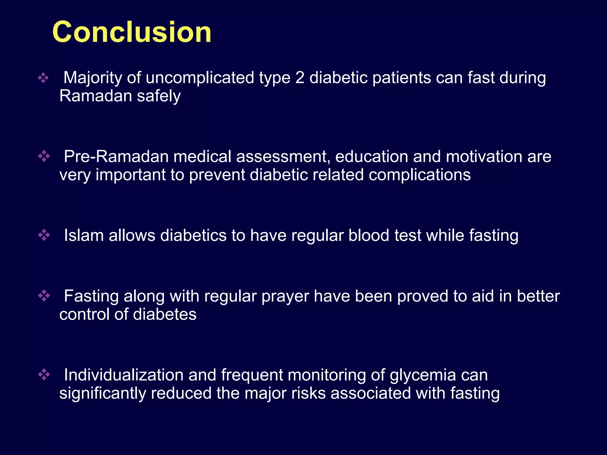 Conclusion
 Majority of uncomplicated type 2 diabetic patients can fast during
   Ramadan safely


 Pre-Ramadan medical assessment, education and motivation are
  very important to prevent diabetic related complications


 Islam allows diabetics to have regular blood test while fasting


 Fasting along with regular prayer have been proved to aid in better
  control of diabetes


 Individualization and frequent monitoring of glycemia can
  significantly reduced the major risks associated with fasting
 