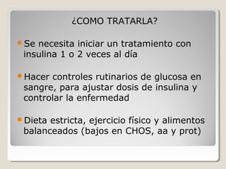 ¿COMO TRATARLA?
Se necesita iniciar un tratamiento con
insulina 1 o 2 veces al día
Hacer controles rutinarios de glucosa en
sangre, para ajustar dosis de insulina y
controlar la enfermedad
Dieta estricta, ejercicio físico y alimentos
balanceados (bajos en CHOS, aa y prot)
 