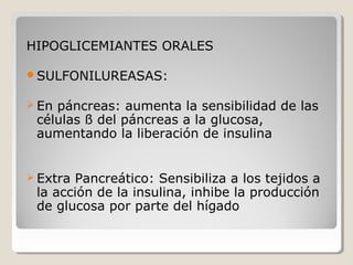 HIPOGLICEMIANTES ORALES
SULFONILUREASAS:
 En páncreas: aumenta la sensibilidad de las
células ß del páncreas a la glucosa,
aumentando la liberación de insulina
 
 Extra Pancreático: Sensibiliza a los tejidos a
la acción de la insulina, inhibe la producción
de glucosa por parte del hígado
 