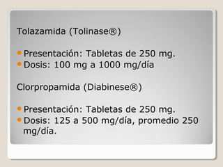  
Tolazamida (Tolinase®)
Presentación: Tabletas de 250 mg.
Dosis: 100 mg a 1000 mg/día
Clorpropamida (Diabinese®)
Presentación: Tabletas de 250 mg.
Dosis: 125 a 500 mg/día, promedio 250
mg/día.
 