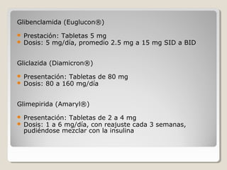 Glibenclamida (Euglucon®)
 Prestación: Tabletas 5 mg
 Dosis: 5 mg/día, promedio 2.5 mg a 15 mg SID a BID
Gliclazida (Diamicron®)
 Presentación: Tabletas de 80 mg
 Dosis: 80 a 160 mg/día
Glimepirida (Amaryl®)
 Presentación: Tabletas de 2 a 4 mg
 Dosis: 1 a 6 mg/día, con reajuste cada 3 semanas,
pudiéndose mezclar con la insulina
 