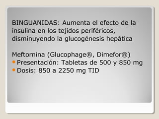 BINGUANIDAS: Aumenta el efecto de la
insulina en los tejidos periféricos,
disminuyendo la glucogénesis hepática
Meftornina (Glucophage®, Dimefor®)
Presentación: Tabletas de 500 y 850 mg
Dosis: 850 a 2250 mg TID
 