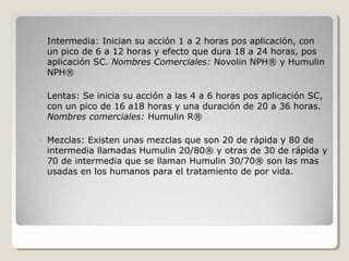 ◦ Intermedia: Inician su acción 1 a 2 horas pos aplicación, con
un pico de 6 a 12 horas y efecto que dura 18 a 24 horas, pos
aplicación SC. Nombres Comerciales: Novolin NPH® y Humulin
NPH®
◦ Lentas: Se inicia su acción a las 4 a 6 horas pos aplicación SC,
con un pico de 16 a18 horas y una duración de 20 a 36 horas.
Nombres comerciales: Humulin R®
◦ Mezclas: Existen unas mezclas que son 20 de rápida y 80 de
intermedia llamadas Humulin 20/80® y otras de 30 de rápida y
70 de intermedia que se llaman Humulin 30/70® son las mas
usadas en los humanos para el tratamiento de por vida.
 
