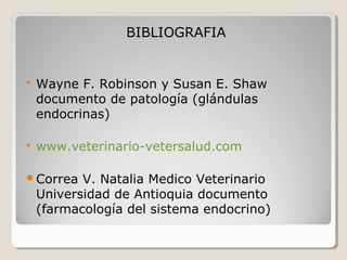 BIBLIOGRAFIA
 Wayne F. Robinson y Susan E. Shaw
documento de patología (glándulas
endocrinas)
 www.veterinario-vetersalud.com
Correa V. Natalia Medico Veterinario
Universidad de Antioquia documento
(farmacología del sistema endocrino)
 