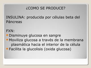 ¿COMO SE PRODUCE?
INSULINA: producida por células beta del
Páncreas
FXN:
Disminuye glucosa en sangre
Moviliza glucosa a través de la membrana
plasmática hacia el interior de la célula
Facilita la glucolisis (oxida glucosa)
 