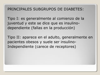 PRINCIPALES SUBGRUPOS DE DIABETES:
Tipo I: es generalmente al comienzo de la
juventud y este se dice que es insulino-
dependiente (fallas en la producción)
Tipo II: aparece en el adulto, generalmente en
pacientes obesos y suele ser insulino-
Independiente (carece de receptores)
 