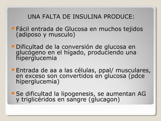 UNA FALTA DE INSULINA PRODUCE:
Fácil entrada de Glucosa en muchos tejidos
(adiposo y musculo)
Dificultad de la conversión de glucosa en
glucógeno en el hígado, produciendo una
hiperglucemia
Entrada de aa a las células, ppal/ musculares,
en exceso son convertidos en glucosa (pdce
hiperglucemia)
Se dificultad la lipogenesis, se aumentan AG
y triglicéridos en sangre (glucagon)
 