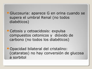 Glucosuria: aparece G en orina cuando se
supera el umbral Renal (no todos
diabéticos)
Cetosis y cetoacidosis: expulsa
compuestos cetonicos y dióxido de
carbono (no todos los diabéticos)
Opacidad bilateral del cristalino:
(cataratas) no hay conversión de glucosa
a sorbitol
 