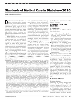 P O S I T I O N               S T A T E M E N T




Standards of Medical Care in Diabetes—2010
AMERICAN DIABETES ASSOCIATION




D
       iabetes is a chronic illness that re-           more detailed information about manage-                by the Executive Committee of ADA’s
       quires continuing medical care and              ment of diabetes, refer to references 1–3.             Board of Directors.
       ongoing patient self-management                      The recommendations included are
education and support to prevent acute                 screening, diagnostic, and therapeutic ac-             I. CLASSIFICATION AND
complications and to reduce the risk of                tions that are known or believed to favor-             DIAGNOSIS
long-term complications. Diabetes care is              ably affect health outcomes of patients                A. Classiﬁcation
complex and requires that many issues,                 with diabetes. A grading system (Table 1),             The classiﬁcation of diabetes includes
beyond glycemic control, be addressed. A               developed by the American Diabetes As-                 four clinical classes:
large body of evidence exists that sup-                sociation (ADA) and modeled after exist-
ports a range of interventions to improve              ing methods, was used to clarify and                   ●   type 1 diabetes (results from -cell de-
diabetes outcomes.                                     codify the evidence that forms the basis                   struction, usually leading to absolute
     These standards of care are intended              for the recommendations. The level of ev-                  insulin deﬁciency)
to provide clinicians, patients, research-             idence that supports each recommenda-                  ●   type 2 diabetes (results from a progres-
ers, payors, and other interested individ-                                                                        sive insulin secretory defect on the
                                                       tion is listed after each recommendation
uals with the components of diabetes                                                                              background of insulin resistance)
                                                       using the letters A, B, C, or E.
care, general treatment goals, and tools to                                                                   ●   other speciﬁc types of diabetes due to
evaluate the quality of care. While indi-                   These standards of care are revised
                                                       annually by the ADA multidisciplinary                      other causes, e.g., genetic defects in
vidual preferences, comorbidities, and                                                                              -cell function, genetic defects in insu-
other patient factors may require modiﬁ-               Professional Practice Committee, and
                                                       new evidence is incorporated. Members                      lin action, diseases of the exocrine pan-
cation of goals, targets that are desirable                                                                       creas (such as cystic ﬁbrosis), and drug-
for most patients with diabetes are pro-               of the Professional Practice Committee
                                                                                                                  or chemical-induced diabetes (such as
vided. These standards are not intended                and their disclosed conﬂicts of interest are
                                                                                                                  in the treatment of AIDS or after organ
to preclude clinical judgment or more ex-              listed in the Introduction. Subsequently,
                                                                                                                  transplantation)
tensive evaluation and management of the               as with all position statements, the stan-             ●   gestational diabetes mellitus (GDM)
patient by other specialists as needed. For            dards of care are reviewed and approved                    (diabetes diagnosed during pregnancy)
● ● ● ● ● ● ● ● ● ● ● ● ● ● ● ● ● ● ● ● ● ● ● ● ● ● ● ● ● ● ● ● ● ● ● ● ● ● ● ● ● ● ● ● ● ● ● ● ●
Originally approved 1988. Most recent review/revision October 2009.                                           Some patients cannot be clearly classiﬁed
DOI: 10.2337/dc10-S011                                                                                        as having type 1 or type 2 diabetes. Clin-
Abbreviations: ABI, ankle-brachial index; ACCORD, Action to Control Cardiovascular Risk in Diabetes;
  ADAG, A1C-Derived Average Glucose Trial; ADVANCE, Action in Diabetes and Vascular Disease: Pre-
                                                                                                              ical presentation and disease progression
  terax and Diamicron Modiﬁed Release Controlled Evaluation; ACE, angiotensin converting enzyme; ARB,         vary considerably in both types of diabe-
  angiotensin receptor blocker; ACT-NOW, ACTos Now Study for the Prevention of Diabetes; BMI, body            tes. Occasionally, patients who otherwise
  mass index; CBG, capillary blood glucose; CFRD, cystic ﬁbrosis–related diabetes; CGM, continuous            have type 2 diabetes may present with ke-
  glucose monitoring; CHD, coronary heart disease; CHF, congestive heart failure; CCM, chronic care           toacidosis. Similarly, patients with type 1
  model; CKD, chronic kidney disease; CMS, Centers for Medicare and Medicaid Services; CSII, continuous
  subcutaneous insulin infusion; CVD, cardiovascular disease; DASH, Dietary Approaches to Stop Hyper-         diabetes may have a late onset and slow
  tension; DCCT, Diabetes Control and Complications Trial; DKA, diabetic ketoacidosis; DMMP, diabetes         (but relentless) progression despite hav-
  medical management plan; DPN, distal symmetric polyneuropathy; DPP, Diabetes Prevention Program;            ing features of autoimmune disease. Such
  DPS, Diabetes Prevention Study; DREAM, Diabetes Reduction Assessment with Ramipril and Rosiglita-           difﬁculties in diagnosis may occur in chil-
  zone Medication; DRS, Diabetic Retinopathy Study; DSME, diabetes self-management education; DSMT,
  diabetes self-management training; eAG, estimated average glucose; eGFR, estimated glomerular ﬁltration
                                                                                                              dren, adolescents, and adults. The true
  rate; ECG, electrocardiogram; EDIC, Epidemiology of Diabetes Interventions and Complications; ERP,          diagnosis may become more obvious over
  education recognition program; ESRD, end-stage renal disease; ETDRS, Early Treatment Diabetic Reti-         time.
  nopathy Study; FDA, Food and Drug Administration; FPG, fasting plasma glucose; GDM, gestational
  diabetes mellitus; GFR, glomerular ﬁltration rate; HAPO, Hyperglycemia and Adverse Pregnancy Out-           B. Diagnosis of diabetes
  comes; ICU, intensive care unit; IFG, impaired fasting glucose; IGT, impaired glucose tolerance; Look
  AHEAD, Action for Health in Diabetes; MDRD, Modiﬁcation of Diet in Renal Disease; MNT, medical              Recommendations
  nutrition therapy; NDEP, National Diabetes Education Program; NGSP, National Glycohemoglobin Stan-          For decades, the diagnosis of diabetes has
  dardization Program; NPDR, nonproliferative diabetic retinopathy; OGTT, oral glucose tolerance test;
  PAD, peripheral arterial disease; PCOS, polycystic ovarian syndrome; PDR, proliferative diabetic retinop-   been based on plasma glucose (PG) crite-
  athy; PPG, postprandial plasma glucose; RAS, renin-angiotensin system; SMBG, self-monitoring of blood       ria, either fasting PG (FPG) or 2-h 75-g
  glucose; STOP-NIDDM, Study to Prevent Non-Insulin Dependent Diabetes; SSI, sliding scale insulin;           oral glucose tolerance test (OGTT) values.
  TZD, thiazolidinedione; UKPDS, U.K. Prospective Diabetes Study; VADT, Veterans Affairs Diabetes Trial;      In 1997, the ﬁrst Expert Committee on
  XENDOS, XENical in the prevention of Diabetes in Obese Subjects.
© 2010 by the American Diabetes Association. Readers may use this article as long as the work is properly
                                                                                                              the Diagnosis and Classiﬁcation of Diabe-
  cited, the use is educational and not for proﬁt, and the work is not altered. See http://creativecommons.   tes Mellitus revised the diagnostic criteria
  org/licenses/by-nc-nd/3.0/ for details.                                                                     using the observed association between


care.diabetesjournals.org                                                                   DIABETES CARE, VOLUME 33, SUPPLEMENT 1, JANUARY 2010        S11
 
