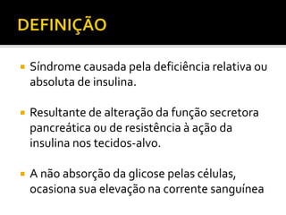  Síndrome causada pela deficiência relativa ou
absoluta de insulina.
 Resultante de alteração da função secretora
pancreática ou de resistência à ação da
insulina nos tecidos-alvo.
 A não absorção da glicose pelas células,
ocasiona sua elevação na corrente sanguínea
 