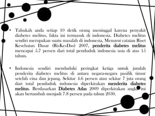 • Tahukah anda setiap 10 detik orang meninggal karena penyakit
diabetes melitus, fakta ini termasuk di indonesia. Diabetes melitus
sendiri merupakan suatu masalah di indonesia, Menurut catatan Riset
Kesehatan Dasar (RisKesDas) 2007, penderita diabetes melitus
mencapai 5.7 persen dari total penduduk indonesia usia di atas 15
tahun.

• Indonesia sendiri menduduki peringkat ketiga untuk jumlah
penderita diabetes melitus di antara negara-negara pasifik timur
setelah cina dan jepang. Sekitar 4.6 persen atau sekitar 7 juta orang
dari total penduduk indonesia diperkirakan menderita diabetes
melitus. Berdasarkan Diabetes Atlas 2009 diperkirakan angka ini
akan bertambah menjadi 7.8 persen pada tahun 2030.

 