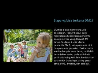 Siapa yg bisa terkena DM1?

DM tipe 1 bisa menyerang usia
berapapun. Tapi 2/3 kasus baru
menyatakan kebanyakan penderita
adalah mereka yang dibawah 19
tahun. Terdapat 2 usia utama
penderita DM 1, yaitu pada usia dini
dan pada usia pubertas. Faktor resiko
wanita dan pria sama besar, tapi lebih
besar faktor resiko pada etnis kulit
putih dibanding kulit lain. Berdasarkan
data WHO, DM sangat jarang pada
etnis afrika, amerika, dan asia asli.
 