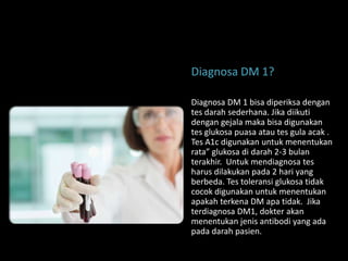 Diagnosa DM 1?

Diagnosa DM 1 bisa diperiksa dengan
tes darah sederhana. Jika diikuti
dengan gejala maka bisa digunakan
tes glukosa puasa atau tes gula acak .
Tes A1c digunakan untuk menentukan
rata” glukosa di darah 2-3 bulan
terakhir. Untuk mendiagnosa tes
harus dilakukan pada 2 hari yang
berbeda. Tes toleransi glukosa tidak
cocok digunakan untuk menentukan
apakah terkena DM apa tidak. Jika
terdiagnosa DM1, dokter akan
menentukan jenis antibodi yang ada
pada darah pasien.
 