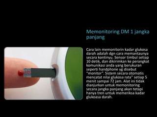 Memonitoring DM 1 jangka
panjang

Cara lain memonitorin kadar glukosa
darah adalah dgn cara memantaunya
secara kontinyu. Sensor timbul setiap
10 detik, dan dikirimkan ke perangkat
komunikasi anda yang berukuran
seperti handphone yg disebut
“monitor”. Sistem secara otomatis
mencatat nilai glukosa rata” setiap 5
menit sampai 72 jam. Alat ini tidak
dianjurkan untuk memonitoring
secara jangka panjang akan tetapi
hanya tren untuk memeriksa kadar
glukoasa darah.
 