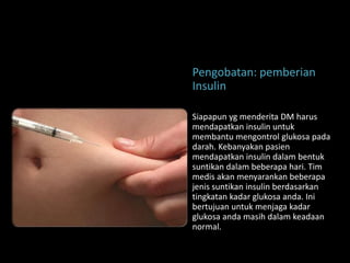 Pengobatan: pemberian
Insulin

Siapapun yg menderita DM harus
mendapatkan insulin untuk
membantu mengontrol glukosa pada
darah. Kebanyakan pasien
mendapatkan insulin dalam bentuk
suntikan dalam beberapa hari. Tim
medis akan menyarankan beberapa
jenis suntikan insulin berdasarkan
tingkatan kadar glukosa anda. Ini
bertujuan untuk menjaga kadar
glukosa anda masih dalam keadaan
normal.
 