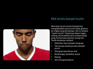 Efek terlalu banyak Insulin

Memakai insulin terlalu banyak bisa
mengakibatkan penurunan kadar glukosa
ke tingkat yang berbahaya. Hal ini disebut
“reaksi Insulin”. Reaksinya dapat ringan,
sedang, berat bahkan bisa sampai tahap
yang memerlukan bantuin orang lain.
Tanda-tandanya meliputi
• Kelelahan atau banyak menguap
• Tak mampu berbicara dan berpikir
    jernih
• Hilangnya koordinasi otot
• Berkeringat, berkedut, pucat
• Kejang
• Dan hilang kesadaran
 