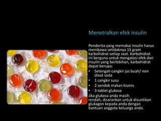 Menetralkan efek insulin

Penderita yang memakai insulin harus
membawa setidaknya 15 gram
karbohidrat setiap saat. Karbohidrat
ini berguna untuk mengatasi efek dari
insulin yang berlebihan, karbohidrat
dapat berupa:
• Setengah cangkir jus buah/ non
    dieat soda
• 1 cangkir susu
• 2 sendok makan kismis
• 3 tablet glukosa
Jika glukosa anda masih
rendah, disarankan untuk disuntikan
glukagon kepada anda dengan
bantuan anggota keluarga anda.
 