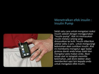 Menetralkan efek insulin :
Insulin Pump

Salah satu cara untuk mengatasi reaksi
insulin adalah dengan menggunakan
“insulin pump”. Alat ini memasukan
insulin melalui selang yang
dimasukkan ke kulit. Insulin diberikan
sekitar wktu 1 jam, untuk mengurangi
kebutuhan akan suntikan insulin. Alat
ini membantu mengatur agar kadar
glukosa darah anda tetap stabil dan
mengatur pola makan anda. Akan
tetapi alat ini tetaplah memiliki
kelemahan, jadi disini dokter akan
memberikan opsi lain kepada anda
untuk mengatasi efek insulin.
 