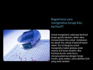 Bagaimana cara
mengetahui terapi kita
berhasil?

Untuk mengetahui seberapa berhasil
terapi yg kita lakukan, doker akan
menyarankan kita untuk melakukan
tes darah A1c setiap 3 bulan/6 bulan
sekali. Tes ini berguna untuk
mengetahui kadar glukosa anda
selama 2/3 bulan terakhir. Bila
hasilnya buruk, anda harus
menyesuaikannya dengan terapi
insulin, pola makan, serta aktifitas fisik
yang anda lakukan.
 
