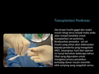 Transplantasi Pankreas

Jika terapi insulin gagal dan reaksi
insulin tetap terus terjadi maka anda
akan mnjadi kandidat untuk
transplantasi sel pankreas.
Berdasarkan prosedur, sel-sel
insulin yang sehat akan didonorkan
kepada penderita yang mengalami
DM1. Sayangnya, hasil dari operasi
ini hanya bertahan beberapa tahun.
Obat yang digunakan untuk
mengatasi proses penolakan
terhadap donor insulin memiliki
efek samping yang sangatlah serius
 
