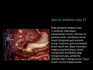 Apa itu Diabetes tipe 1?

Pada penderita Diabetes tipe
1, pankreas tidak dapat
memproduksi insulin. Hormon ini
penting untuk membantu sel-sel
tubuh mengubah gula menjadi
energi. Tanpa itu, gula menumpuk
dalam darah dan dapat mencapai
tingkat yang berbahaya. Untuk
menghindari komplikasi yang
mengancam jiwa, penderita
diabetes tipe 1 mengonsumsi harus
insulin seumur hidup mereka.
 