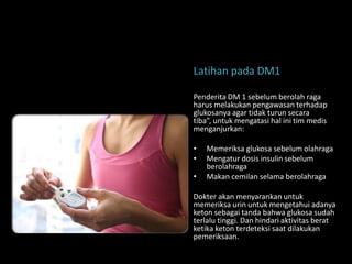 Latihan pada DM1

Penderita DM 1 sebelum berolah raga
harus melakukan pengawasan terhadap
glukosanya agar tidak turun secara
tiba”, untuk mengatasi hal ini tim medis
menganjurkan:

•   Memeriksa glukosa sebelum olahraga
•   Mengatur dosis insulin sebelum
    berolahraga
•   Makan cemilan selama berolahraga

Dokter akan menyarankan untuk
memeriksa urin untuk mengetahui adanya
keton sebagai tanda bahwa glukosa sudah
terlalu tinggi. Dan hindari aktivitas berat
ketika keton terdeteksi saat dilakukan
pemeriksaan.
 