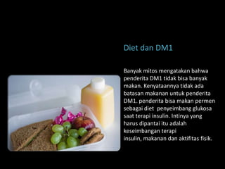 Diet dan DM1

Banyak mitos mengatakan bahwa
penderita DM1 tidak bisa banyak
makan. Kenyataannya tidak ada
batasan makanan untuk penderita
DM1. penderita bisa makan permen
sebagai diet penyeimbang glukosa
saat terapi insulin. Intinya yang
harus dipantai itu adalah
keseimbangan terapi
insulin, makanan dan aktifitas fisik.
 