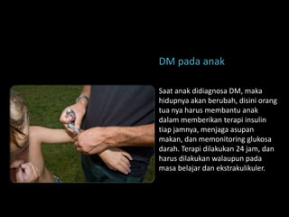 DM pada anak

Saat anak didiagnosa DM, maka
hidupnya akan berubah, disini orang
tua nya harus membantu anak
dalam memberikan terapi insulin
tiap jamnya, menjaga asupan
makan, dan memonitoring glukosa
darah. Terapi dilakukan 24 jam, dan
harus dilakukan walaupun pada
masa belajar dan ekstrakulikuler.
 