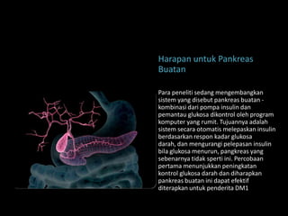 Harapan untuk Pankreas
Buatan

Para peneliti sedang mengembangkan
sistem yang disebut pankreas buatan -
kombinasi dari pompa insulin dan
pemantau glukosa dikontrol oleh program
komputer yang rumit. Tujuannya adalah
sistem secara otomatis melepaskan insulin
berdasarkan respon kadar glukosa
darah, dan mengurangi pelepasan insulin
bila glukosa menurun, pangkreas yang
sebenarnya tidak sperti ini. Percobaan
pertama menunjukkan peningkatan
kontrol glukosa darah dan diharapkan
pankreas buatan ini dapat efektif
diterapkan untuk penderita DM1
 