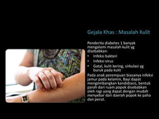 Gejala Khas : Masalah Kulit
Penderita diabetes 1 banyak
mengalami masalah kulit yg
disebabkan:
• Infeksi bakteri
• Infeksi virus
• Gatal, kulit kering, sirkulasi yg
    buruk pada kulit
Pada anak perempuan biasanya infeksi
jamur pada kelamin, Bayi dapat
mengembangkan kandidiasis, bentuk
parah dari ruam popok disebabkan
oleh ragi yang dapat dengan mudah
menyebar dari daerah popok ke paha
dan perut.
 