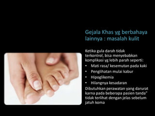 Gejala Khas yg berbahaya
lainnya : masalah kulit
Ketika gula darah tidak
terkontrol, bisa menyebabkan
komplikasi yg lebih parah seperti:
• Mati rasa/ kesemutan pada kaki
• Penglihatan mulai kabur
• Hipoglikemia
• Hilangnya kesadaran
Dibutuhkan perawatan yang darurat
karna pada beberapa pasien tanda”
tidak terlihat dengan jelas sebelum
jatuh koma
 